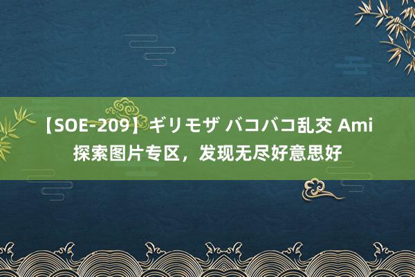 【SOE-209】ギリモザ バコバコ乱交 Ami 探索图片专区，发现无尽好意思好