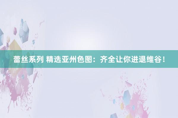 蕾丝系列 精选亚州色图：齐全让你进退维谷！