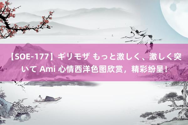 【SOE-177】ギリモザ もっと激しく、激しく突いて Ami 心情西洋色图欣赏，精彩纷呈！