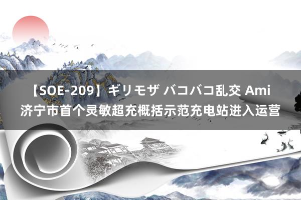 【SOE-209】ギリモザ バコバコ乱交 Ami 济宁市首个灵敏超充概括示范充电站进入运营