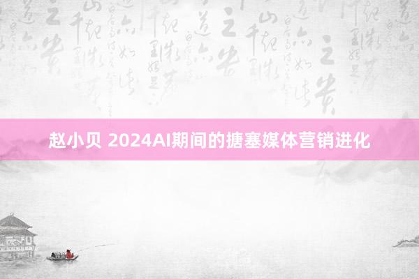 赵小贝 2024AI期间的搪塞媒体营销进化