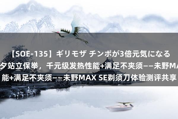 【SOE-135】ギリモザ チンポが3倍元気になる励ましセックス Ami 七夕站立保举，千元级发热性能+满足不夹须——未野MAX SE剃须刀体验测评共享