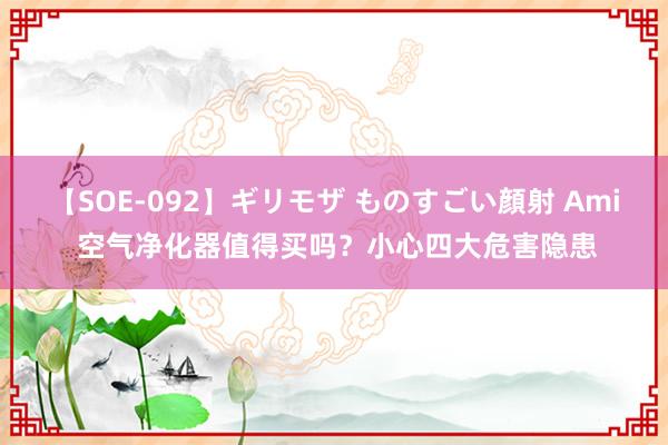 【SOE-092】ギリモザ ものすごい顔射 Ami 空气净化器值得买吗？小心四大危害隐患