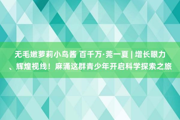 无毛嫩萝莉小鸟酱 百千万·莞一夏 | 增长眼力、辉煌视线！麻涌这群青少年开启科学探索之旅