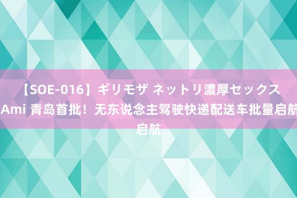 【SOE-016】ギリモザ ネットリ濃厚セックス Ami 青岛首批！无东说念主驾驶快递配送车批量启航