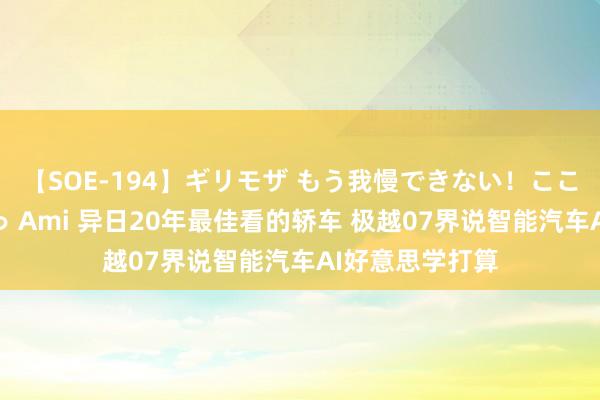 【SOE-194】ギリモザ もう我慢できない！ここでエッチしよっ Ami 异日20年最佳看的轿车 极越07界说智能汽车AI好意思学打算