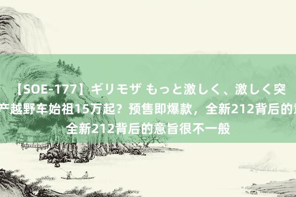 【SOE-177】ギリモザ もっと激しく、激しく突いて Ami 国产越野车始祖15万起？预售即爆款，全新212背后的意旨很不一般