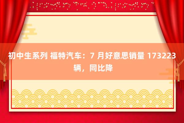 初中生系列 福特汽车：7 月好意思销量 173223 辆，同比降