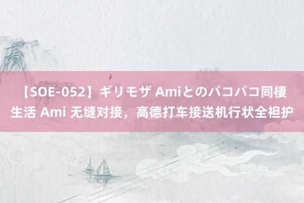 【SOE-052】ギリモザ Amiとのパコパコ同棲生活 Ami 无缝对接，高德打车接送机行状全袒护