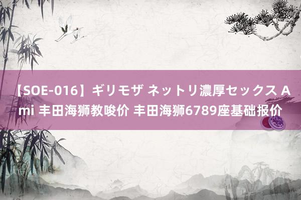 【SOE-016】ギリモザ ネットリ濃厚セックス Ami 丰田海狮教唆价 丰田海狮6789座基础报价