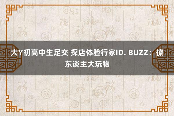 大Y初高中生足交 探店体验行家ID. BUZZ：撩东谈主大玩物