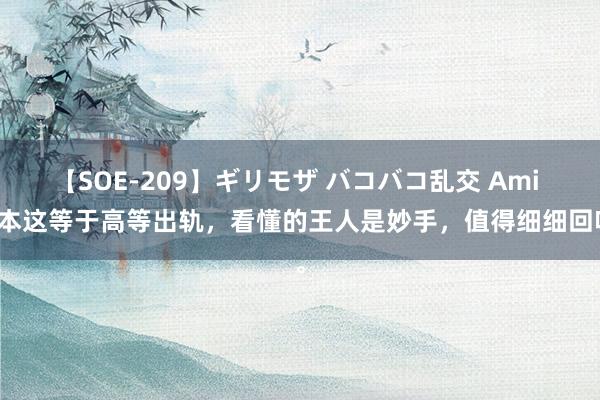 【SOE-209】ギリモザ バコバコ乱交 Ami 原本这等于高等出轨，看懂的王人是妙手，值得细细回味。