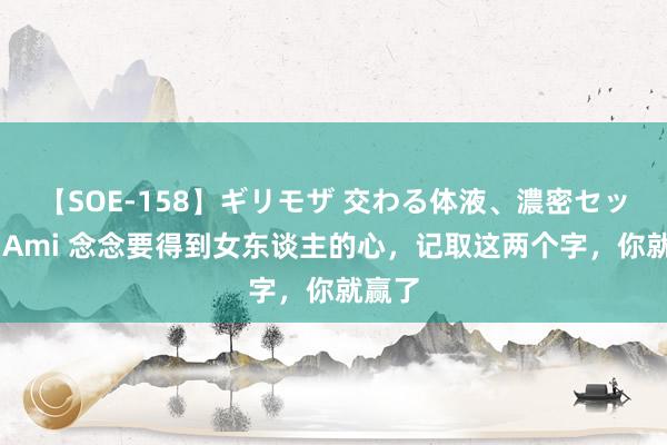 【SOE-158】ギリモザ 交わる体液、濃密セックス Ami 念念要得到女东谈主的心，记取这两个字，你就赢了