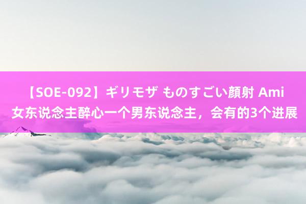 【SOE-092】ギリモザ ものすごい顔射 Ami 女东说念主醉心一个男东说念主，会有的3个进展