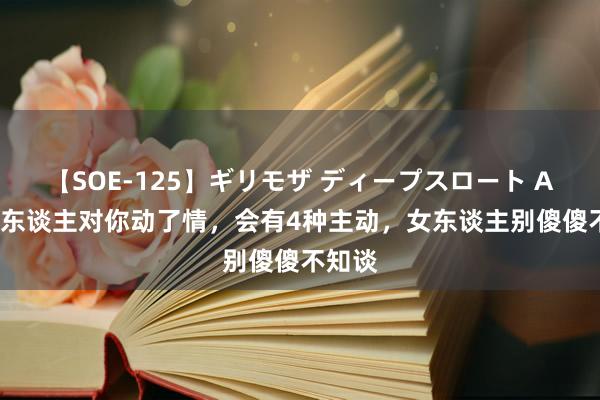 【SOE-125】ギリモザ ディープスロート Ami 男东谈主对你动了情，会有4种主动，女东谈主别傻傻不知谈