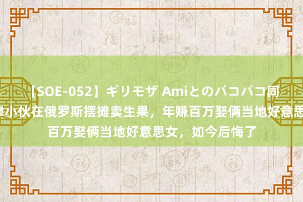 【SOE-052】ギリモザ Amiとのパコパコ同棲生活 Ami 天津小伙在俄罗斯摆摊卖生果，年赚百万娶俩当地好意思女，如今后悔了