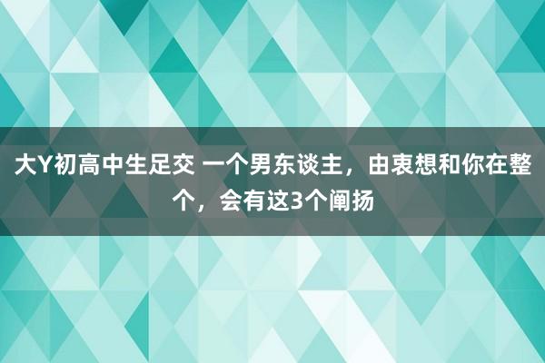 大Y初高中生足交 一个男东谈主，由衷想和你在整个，会有这3个阐扬