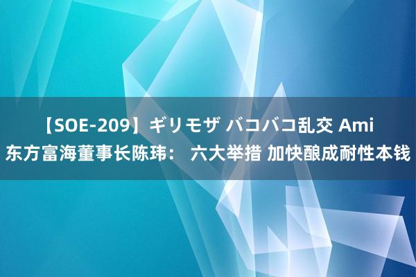 【SOE-209】ギリモザ バコバコ乱交 Ami 东方富海董事长陈玮： 六大举措 加快酿成耐性本钱