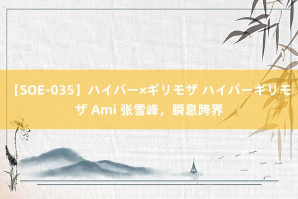 【SOE-035】ハイパー×ギリモザ ハイパーギリモザ Ami 张雪峰，瞬息跨界