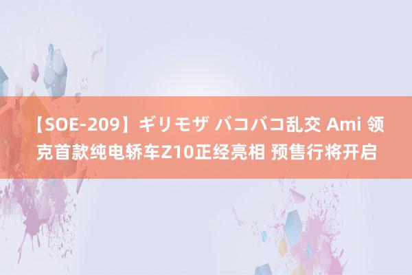 【SOE-209】ギリモザ バコバコ乱交 Ami 领克首款纯电轿车Z10正经亮相 预售行将开启