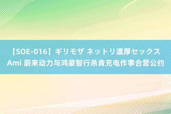 【SOE-016】ギリモザ ネットリ濃厚セックス Ami 蔚来动力与鸿蒙智行杀青充电作事合营公约