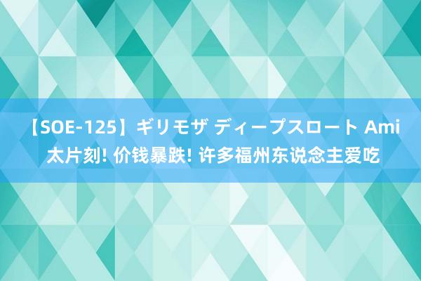 【SOE-125】ギリモザ ディープスロート Ami 太片刻! 价钱暴跌! 许多福州东说念主爱吃