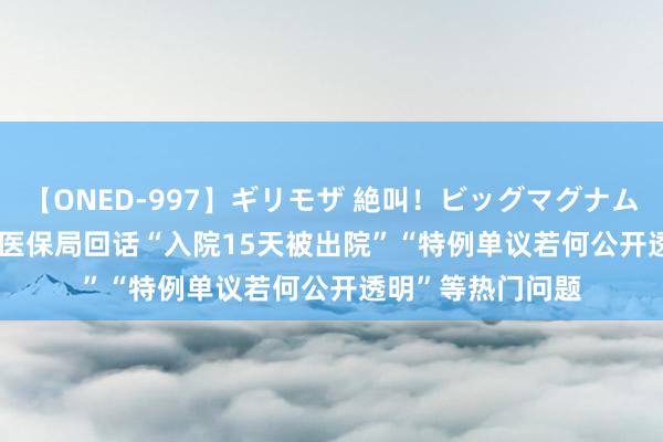 【ONED-997】ギリモザ 絶叫！ビッグマグナムFUCK Ami 国度医保局回话“入院15天被出院”“特例单议若何公开透明”等热门问题