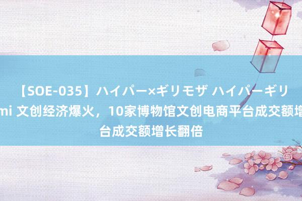 【SOE-035】ハイパー×ギリモザ ハイパーギリモザ Ami 文创经济爆火，10家博物馆文创电商平台成交额增长翻倍