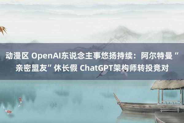 动漫区 OpenAI东说念主事悠扬持续：阿尔特曼“亲密盟友”休长假 ChatGPT架构师转投竞对