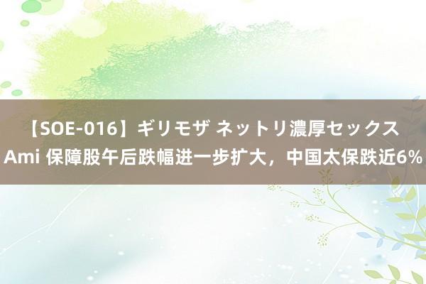 【SOE-016】ギリモザ ネットリ濃厚セックス Ami 保障股午后跌幅进一步扩大，中国太保跌近6%