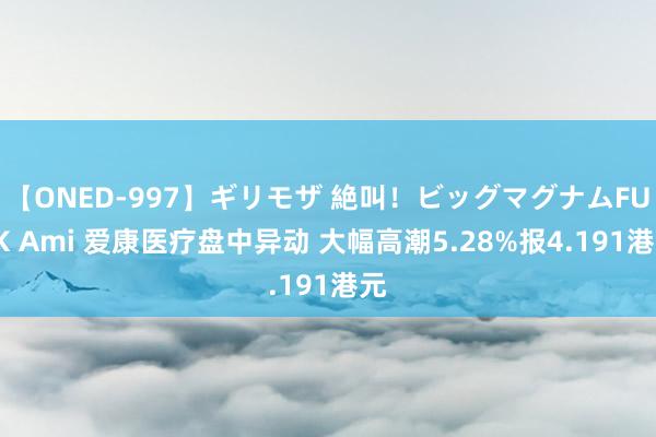 【ONED-997】ギリモザ 絶叫！ビッグマグナムFUCK Ami 爱康医疗盘中异动 大幅高潮5.28%报4.191港元