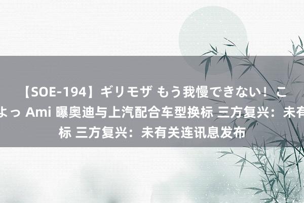 【SOE-194】ギリモザ もう我慢できない！ここでエッチしよっ Ami 曝奥迪与上汽配合车型换标 三方复兴：未有关连讯息发布