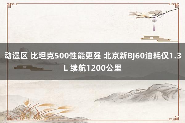 动漫区 比坦克500性能更强 北京新BJ60油耗仅1.3L 续航1200公里