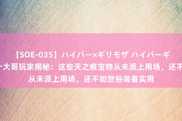 【SOE-035】ハイパー×ギリモザ ハイパーギリモザ Ami 二十大哥玩家揭秘：这些天之痕宝物从未派上用场，还不如世俗装备实用