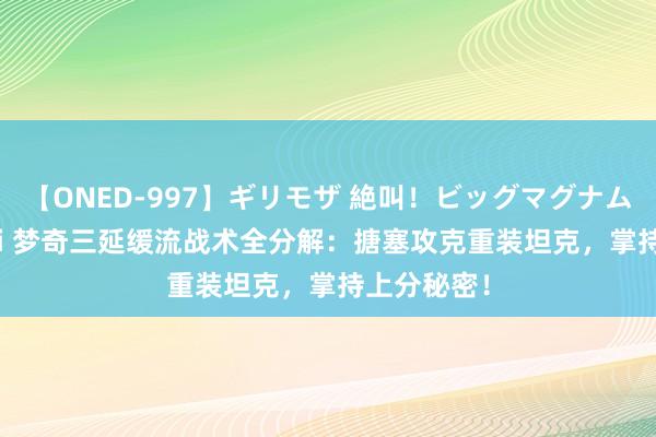 【ONED-997】ギリモザ 絶叫！ビッグマグナムFUCK Ami 梦奇三延缓流战术全分解：搪塞攻克重装坦克，掌持上分秘密！