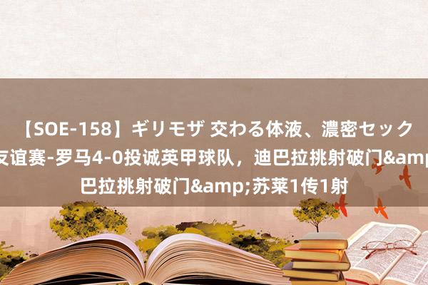 【SOE-158】ギリモザ 交わる体液、濃密セックス Ami 夏令友谊赛-罗马4-0投诚英甲球队，迪巴拉挑射破门&苏莱1传1射