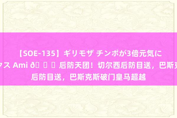 【SOE-135】ギリモザ チンポが3倍元気になる励ましセックス Ami ?后防天团！切尔西后防目送，巴斯克斯破门皇马超越