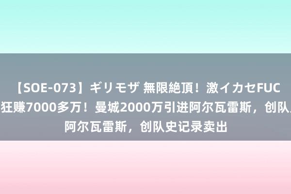 【SOE-073】ギリモザ 無限絶頂！激イカセFUCK Ami 2年狂赚7000多万！曼城2000万引进阿尔瓦雷斯，创队史记录卖出