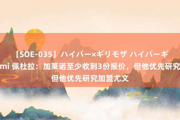 【SOE-035】ハイパー×ギリモザ ハイパーギリモザ Ami 佩杜拉：加莱诺至少收到3份报价，但他优先研究加盟尤文