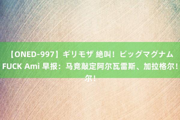 【ONED-997】ギリモザ 絶叫！ビッグマグナムFUCK Ami 早报：马竞敲定阿尔瓦雷斯、加拉格尔！