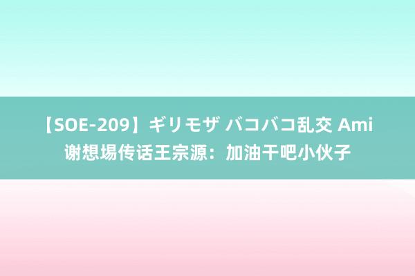 【SOE-209】ギリモザ バコバコ乱交 Ami 谢想埸传话王宗源：加油干吧小伙子