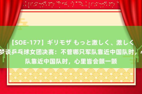 【SOE-177】ギリモザ もっと激しく、激しく突いて Ami 陈梦谈乒乓球女团决赛：不管哪只军队靠近中国队时，心里皆会颤一颤