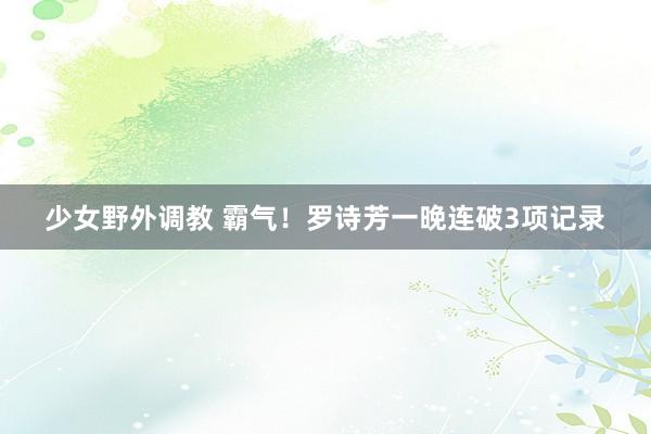 少女野外调教 霸气！罗诗芳一晚连破3项记录