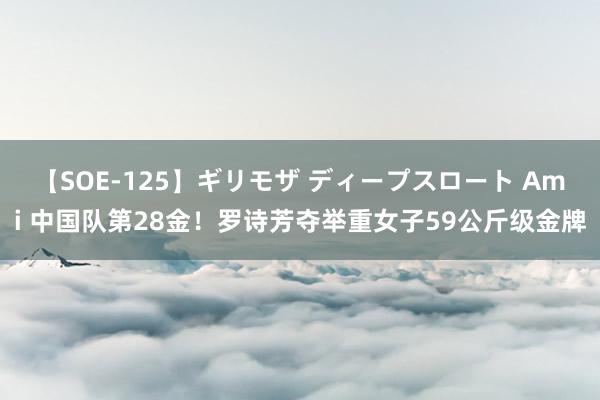 【SOE-125】ギリモザ ディープスロート Ami 中国队第28金！罗诗芳夺举重女子59公斤级金牌