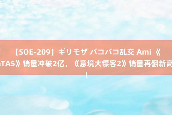 【SOE-209】ギリモザ バコバコ乱交 Ami 《GTA5》销量冲破2亿，《意境大镖客2》销量再翻新高！