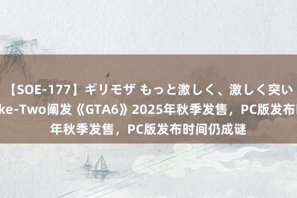 【SOE-177】ギリモザ もっと激しく、激しく突いて Ami Take-Two阐发《GTA6》2025年秋季发售，PC版发布时间仍成谜