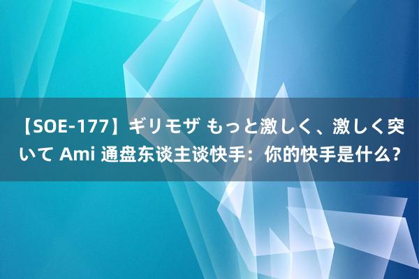 【SOE-177】ギリモザ もっと激しく、激しく突いて Ami 通盘东谈主谈快手：你的快手是什么？