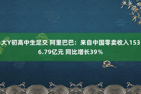 大Y初高中生足交 阿里巴巴：来自中国零卖收入1536.79亿元 同比增长39％