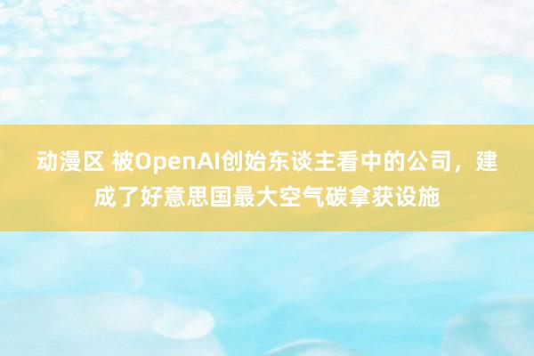 动漫区 被OpenAI创始东谈主看中的公司，建成了好意思国最大空气碳拿获设施