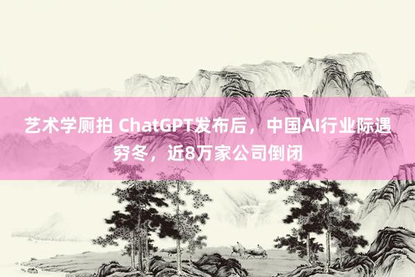 艺术学厕拍 ChatGPT发布后，中国AI行业际遇穷冬，近8万家公司倒闭